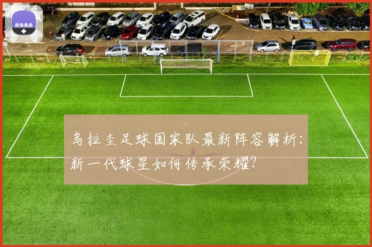 乌拉圭足球国家队最新阵容解析：新一代球星如何传承荣耀？