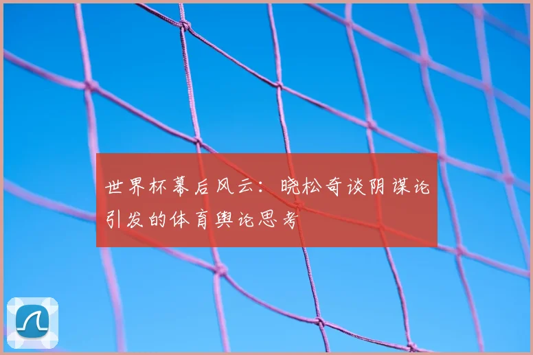世界杯幕后风云：晓松奇谈阴谋论引发的体育舆论思考